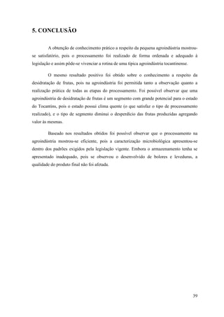 5. CONCLUSÃO

        A obtenção de conhecimento prático a respeito da pequena agroindústria mostrou-
se satisfatório, pois o processamento foi realizado de forma ordenada e adequado à
legislação e assim pôde-se vivenciar a rotina de uma típica agroindústria tocantinense.

        O mesmo resultado positivo foi obtido sobre o conhecimento a respeito da
desidratação de frutas, pois na agroindústria foi permitida tanto a observação quanto a
realização prática de todas as etapas do processamento. Foi possível observar que uma
agroindústria de desidratação de frutas é um segmento com grande potencial para o estado
do Tocantins, pois o estado possui clima quente (o que satisfaz o tipo de processamento
realizado), e o tipo de segmento diminui o desperdício das frutas produzidas agregando
valor às mesmas.

        Baseado nos resultados obtidos foi possível observar que o processamento na
agroindústria mostrou-se eficiente, pois a caracterização microbiológica apresentou-se
dentro dos padrões exigidos pela legislação vigente. Embora o armazenamento tenha se
apresentado inadequado, pois se observou o desenvolvido de bolores e leveduras, a
qualidade do produto final não foi afetada.




                                                                                          39
 