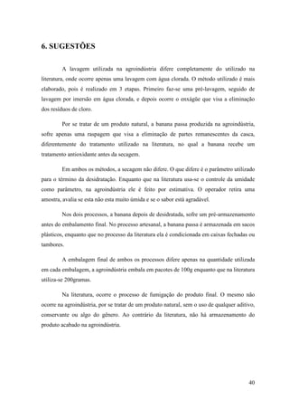 6. SUGESTÕES

        A lavagem utilizada na agroindústria difere completamente do utilizado na
literatura, onde ocorre apenas uma lavagem com água clorada. O método utilizado é mais
elaborado, pois é realizado em 3 etapas. Primeiro faz-se uma pré-lavagem, seguido de
lavagem por imersão em água clorada, e depois ocorre o enxágüe que visa a eliminação
dos resíduos de cloro.

        Por se tratar de um produto natural, a banana passa produzida na agroindústria,
sofre apenas uma raspagem que visa a eliminação de partes remanescentes da casca,
diferentemente do tratamento utilizado na literatura, no qual a banana recebe um
tratamento antioxidante antes da secagem.

        Em ambos os métodos, a secagem não difere. O que difere é o parâmetro utilizado
para o término da desidratação. Enquanto que na literatura usa-se o controle da umidade
como parâmetro, na agroindústria ele é feito por estimativa. O operador retira uma
amostra, avalia se esta não esta muito úmida e se o sabor está agradável.

        Nos dois processos, a banana depois de desidratada, sofre um pré-armazenamento
antes do embalamento final. No processo artesanal, a banana passa é armazenada em sacos
plásticos, enquanto que no processo da literatura ela é condicionada em caixas fechadas ou
tambores.

        A embalagem final de ambos os processos difere apenas na quantidade utilizada
em cada embalagem, a agroindústria embala em pacotes de 100g enquanto que na literatura
utiliza-se 200gramas.

        Na literatura, ocorre o processo de fumigação do produto final. O mesmo não
ocorre na agroindústria, por se tratar de um produto natural, sem o uso de qualquer aditivo,
conservante ou algo do gênero. Ao contrário da literatura, não há armazenamento do
produto acabado na agroindústria.




                                                                                         40
 