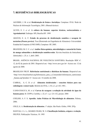 7. REFERÊNCIAS BIBLIOGRÁFICAS


AGUIRRE, J. M. et al. Desidratação de frutas e hortaliças. Campinas: ITAL/ Rede de
Núcleos de Informação Tecnológica, 2001. (Manual técnico)

ALVES, E. J. et al. A cultura da banana: aspectos técnicos, socioeconômico e
Agroindustrial. Embrapa- SPI, Brasília-DF. 1999

ARAÚJO, E. A. F. Estudo do processo de desidratação osmótica e secagem de
nectarina (Prunus persica). Tese (Doutorado em Engenharia de Alimentos)- Universidade
Estadual de Campinas (UNICAMP), Campinas- SP, 2005.

BRANDÃO, M. C. C. et al. Análise físico-química, microbiológica e sensorial de frutos
de manga submetidos a desidratação osmótico-solar. Revista brasileira de fruticultura,
Jaboticabal, v. 25, n. 1, abril. 2003.

BRASIL. AGÊNCIA NACIONAL DE VIGILÂNCIA SANITÁRIA. Resolução- RDC nº.
12, de 02 de janeiro de 2001. Disponível em: <http://www.anvs.gov.br> Acesso em: 12 de
agosto de 2008.

BRASILIAN FRUIT. Referências nutricionais e dietéticas da banana. Disponível em:
<http://www.brazilianfruit.org/Informacoes_para_o_Consumidor/informacoes_nutricionais
_banana.asp?produto=2> Acesso em: 14 outubro de 2008.

CABRAL,       A. C. D. et al.     Alimentos desidratados – conceitos básicos para sua
embalagem e conservação. Boletim do ITAL, v.18, n.1, p.1-65, 1981..

CANO-CHAUCA, M. et al. Curvas de secagem e avaliação da atividade de água da
banana passa. B. CEPPA, Curitiba, v. 22, nº. 1, p. 121-132, jan/jun. 2004

COELHO, A. F. S. Apostila: Aulas Práticas de Microbiologia de alimentos. Palmas,
2006.

CRUZ, G. A. Desidratação de alimentos. 1º edição. São Paulo: Globo, 1990. 207p.

DANTAS, J. L. L.; SOARES FILHO, W. S. Classificação botânica, origem e evolução.
FRUPEX. Publicações Técnicas, 18. 1995


                                                                                   41
 
