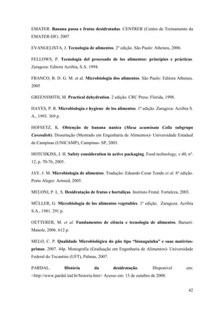 EMATER. Banana passa e frutas desidratadas. CENTRER (Centro de Treinamento da
EMATER-DF). 2007

EVANGELISTA, J. Tecnología de alimentos. 2º edição. São Paulo: Atheneu, 2006.

FELLOWS, P. Tecnología del procesado de los alimentos: princípios e prácticas.
Zaragoza: Editora Acribia, S.A. 1994.

FRANCO, B. D. G. M. et al. Microbiologia dos alimentos. São Paulo: Editora Atheneu.
2005

GREENSMITH, M. Practical dehydration. 2 edição. CRC Press: Flórida, 1998.

HAYES, P. R. Microbiologia e hygiene de los alimentos. 1º edição. Zaragoza: Acribia S.
A., 1993. 369 p.

HOFSETZ, K. Obtenção de banana nanica (Musa acuminata Colla subgrupo
Cavendish). Dissertação (Mestrado em Engenharia de Alimentos)- Universidade Estadual
de Campinas (UNICAMP), Campinas- SP, 2003.

HOTCHKISS, J. H. Safety consideration in active packaging. Food technology, v.40, nº.
12, p. 70-76, 2005.

JAY, J. M. Microbiologia de alimentos. Tradução: Eduardo Cesar Tondo et al. 6º edição.
Porto Alegre: Artmed, 2005.

MELONI, P. L. S. Desidratação de frutas e hortaliças. Instituto Frutal. Fortaleza, 2003.

MÜLLER, G. Microbiología de los alimentos vegetables. 1º edição. Zaragoza: Acribia
S.A., 1981. 291 p.

OETTERER, M. et al. Fundamentos de ciência e tecnologia de alimentos. Barueri:
Manole, 2006. 612 p.

MELO, C. P. Qualidade Microbiológica do pão tipo “bisnaguinha” e suas matérias-
primas. 2007. 44p. Monografia (Graduação em Engenharia de Alimentos)- Universidade
Federal do Tocantins (UFT), Palmas, 2007.

PARDAL.              História     da         desidratação.         Disponível         em:
<http://www.pardal.ind.br/historia.htm> Acesso em: 13 de outubro de 2008.


                                                                                       42
 