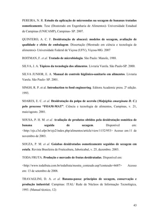 PEREIRA, N. R. Estudo da aplicação de microondas na secagem de bananas tratadas
osmoticamente. Tese (Doutorado em Engenharia de Alimentos)- Universidade Estadual
de Campinas (UNICAMP), Campinas- SP. 2007.

QUINTERO, A. C. F. Desidratação de abacaxi: modelos de secagem, avaliação de
qualidade e efeito de embalagem. Dissertação (Mestrado em ciência e tecnologia de
alimentos)- Universidade Federal de Viçosa (UFV), Viçosa-MG. 2007

ROITMAN, F. et al. Tratado de microbiologia. São Paulo: Manole, 1988.

SILVA, J. A. Tópicos da tecnologia dos alimentos. Livraria Varela. São Paulo-SP. 2000.

SILVA JUNIOR, E. A. Manual de controle higiênico-sanitario em alimentos. Livraria
Varela. São Paulo- SP. 2001.

SINGH, R. P. et al. Introduction to food engineering. Editora Academic press. 2º edição.
1993.

SOARES, E. C. et al. Desidratação da polpa de acerola (Malpighia emarginata D. C.)
pelo processo “FOAM-MAT”. Ciência e tecnologia de alimentos, Campinas, v. 21,
maio/agosto. 2001.

SOUSA, P. H. M. et al. Avaliação de produtos obtidos pela desidratação osmótica de
banana            seguida           de          secagem.            Disponível      em:
<http://ojs.c3sl.ufpr.br/ojs2/index.php/alimentos/article/view/1152/953> Acesso em:11 de
novembro de 2003.

SOUZA, P. M. et al. Goiabas desidratadas osmoticamente seguidas de secagem em
estufa. Revista Brasileira de Fruticultura, Jaboticabal, v. 25, dezembro. 2003.

TODA FRUTA. Produção e mercado de frutas desidratadas. Disponível em:

<http://www.todafruta.com.br/todafruta/mostra_conteudo.asp?conteudo=6687>         Acesso
em: 13 de setembro de 2008.

TRAVAGLINI, D. A. et al. Banana-passa: princípios de secagem, conservação e
produção industrial. Campinas: ITAL/ Rede de Núcleos de Informação Tecnológica,
1993. (Manual técnico, 12)



                                                                                     43
 