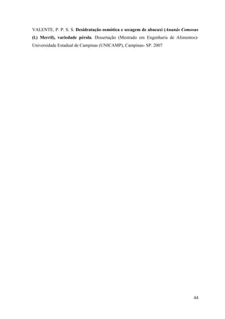 VALENTE, P. P. S. S. Desidratação osmótica e secagem de abacaxi (Ananás Comosus
(l.) Merril), variedade pérola. Dissertação (Mestrado em Engenharia de Alimentos)-
Universidade Estadual de Campinas (UNICAMP), Campinas- SP. 2007




                                                                               44
 