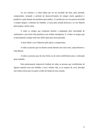 Ao seu Antenor e a dona Edina por ter me recebido tão bem, pela amizade,
compreensão, tornando o período de desenvolvimento de estágio muito agradável e
produtivo e pela doação dos produtos para análise. A Lazinha por ser essa pessoa divertida
e sempre alegrar o ambiente de trabalho, a Luzia pela comida deliciosa e ao seu Martim
pelos pequis e pelas canas.

         A todos os amigos que conquistei durante a graduação pela sinceridade de
sentimentos e por terem tido paciência com minhas intempéries. E a todos os amigos que
se preocuparam comigo nesta fase difícil pela qual estou passando.

         A dona Isabel e seu Valdomiro pelo apoio e compreensão.

         A todas as pessoas que me deram carona durante este cinco anos, especialmente o
João Batista.

         A todas as pessoas que de uma forma ou de outra contribuíram para a realização
deste trabalho.

         Seria praticamente impossível lembrar de todas as pessoas que contribuíram de
alguma maneira com este trabalho e com a minha vida, se eu esqueci de você, desculpe
mas tenha certeza que sou grato a todos do fundo do meu coração.




                                                                                        vi
 
