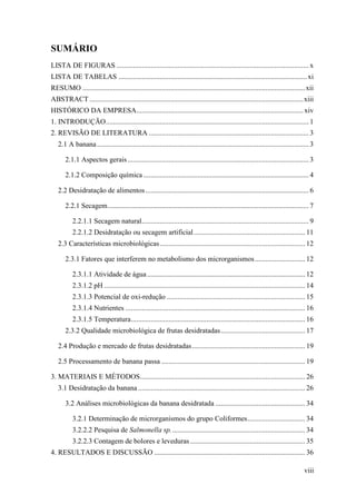 SUMÁRIO
LISTA DE FIGURAS ........................................................................................................... x
LISTA DE TABELAS ......................................................................................................... xi
RESUMO ............................................................................................................................ xii
ABSTRACT ....................................................................................................................... xiii
HISTÓRICO DA EMPRESA............................................................................................. xiv
1. INTRODUÇÃO ................................................................................................................. 1
2. REVISÃO DE LITERATURA ......................................................................................... 3
   2.1 A banana ...................................................................................................................... 3

       2.1.1 Aspectos gerais ..................................................................................................... 3

       2.1.2 Composição química ............................................................................................ 4

   2.2 Desidratação de alimentos ........................................................................................... 6

       2.2.1 Secagem ................................................................................................................ 7

           2.2.1.1 Secagem natural ............................................................................................. 9
           2.2.1.2 Desidratação ou secagem artificial .............................................................. 11
   2.3 Características microbiológicas ................................................................................. 12

       2.3.1 Fatores que interferem no metabolismo dos microrganismos ............................ 12

           2.3.1.1 Atividade de água ........................................................................................ 12
           2.3.1.2 pH ................................................................................................................ 14
           2.3.1.3 Potencial de oxi-redução ............................................................................. 15
           2.3.1.4 Nutrientes .................................................................................................... 16
           2.3.1.5 Temperatura ................................................................................................. 16
       2.3.2 Qualidade microbiológica de frutas desidratadas ............................................... 17

   2.4 Produção e mercado de frutas desidratadas ............................................................... 19

   2.5 Processamento de banana passa ................................................................................ 19

3. MATERIAIS E MÉTODOS............................................................................................ 26
   3.1 Desidratação da banana ............................................................................................. 26

       3.2 Análises microbiológicas da banana desidratada .................................................. 34

           3.2.1 Determinação de microrganismos do grupo Coliformes ................................ 34
           3.2.2.2 Pesquisa de Salmonella sp. .......................................................................... 34
           3.2.2.3 Contagem de bolores e leveduras ................................................................ 35
4. RESULTADOS E DISCUSSÃO .................................................................................... 36

                                                                                                                                    viii
 
