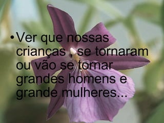 Ver que nossas crianças , se tornaram ou vão se tornar grandes homens e grande mulheres...   