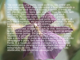 "Se você abre uma porta, você pode ou não entrar em uma nova sala.Você pode não entrar e ficar observando a vida. Mas`se você vence a dúvida, o temor, e entra, dá um grande passo: nesta sala vive-se ! Mas, também, tem um preço... São inúmeras outras portas que você descobre. Às vezes curte-se mil e uma. O grande segredo é saber quando e qual porta deve ser aberta. A vida não é rigorosa, ela propicia erros e acertos. Os erros podem ser transformados em acertos quando com eles se aprende. Não existe a segurança do acerto eterno. A vida é generosa, a cada sala que se vive, descobre-se tantas outras portas. E a vida enriquece quem se arrisca a abrir novas portas. Ela privilegia quem descobre seus segredos e generosamente oferece afortunadas portas. Mas a vida também pode ser dura e severa. Se você não ultrapassar a porta, terá sempre a mesma porta pela frente. É a repetição perante a criação, é a monotonia monocromática perante a multiplicidade das cores, é a estagnação da vida... Para a vida, as portas não são obstáculos, mas diferentes passagens!" 