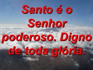 Santo é o Senhor poderoso. Digno de toda glória. 