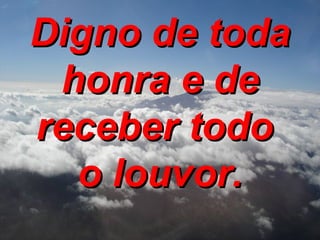 Digno de toda honra e de receber todo  o louvor. 