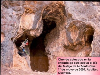 Ofrenda colocada en la
entrada de esta cueva el día
del festejo de La Santa Cruz.
1° de mayo de 2004. Acatlán,
Guerrero.
 