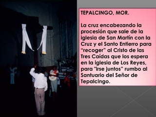 TEPALCINGO, MOR.
La cruz encabezando la
procesión que sale de la
iglesia de San Martín con la
Cruz y el Santo Entierro para
“recoger” al Cristo de las
Tres Caídas que los espera
en la iglesia de Los Reyes,
para "irse juntos” rumbo al
Santuario del Señor de
Tepalcingo.
 