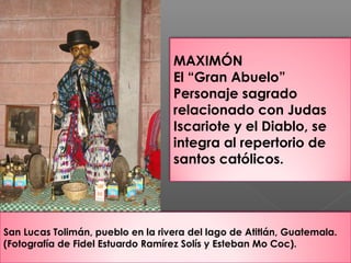 San Lucas Tolimán, pueblo en la rivera del lago de Atitlán, Guatemala.
(Fotografía de Fidel Estuardo Ramírez Solís y Esteban Mo Coc).
MAXIMÓN
El “Gran Abuelo”
Personaje sagrado
relacionado con Judas
Iscariote y el Diablo, se
integra al repertorio de
santos católicos.
 