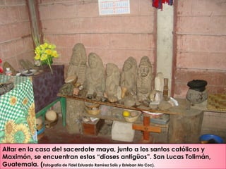 Altar en la casa del sacerdote maya, junto a los santos católicos y
Maximón, se encuentran estos “dioses antigüos”. San Lucas Tolimán,
Guatemala. (Fotografía de Fidel Estuardo Ramírez Solís y Esteban Mo Coc).
 