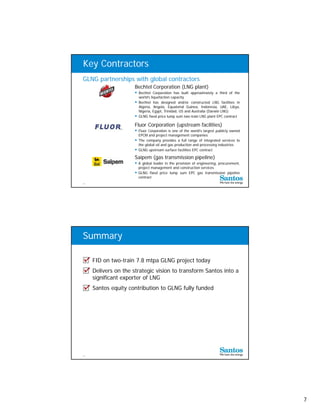 Key Contractors
GLNG partnerships with global contractors
                      Bechtel Corporation (LNG plant)
                       Bechtel Corporation has built approximately a third of the
                        world’s liquefaction capacity
                                  q            p    y
                       Bechtel has designed and/or constructed LNG facilities in
                        Algeria, Angola, Equatorial Guinea, Indonesia, UAE, Libya,
                        Nigeria, Egypt, Trinidad, US and Australia (Darwin LNG)
                       GLNG fixed price lump sum two-train LNG plant EPC contract

                      Fluor Corporation (upstream facilities)
                       Fluor Corporation is one of the world's largest publicly owned
                        EPCM and project management companies
                       The company provides a full range of integrated services to
                        the global oil and gas production and processing industries
                       GLNG upstream surface facilities EPC contract
                      Saipem (gas transmission pipeline)
                       A global leader in the provision of engineering, procurement,
                        project management and construction services
                       GLNG fixed price lump sum EPC gas transmission pipeline
                        contract
13




Summary

     FID on two-train 7.8 mtpa GLNG project today
     Delivers on the strategic vision to transform Santos into a
     significant exporter of LNG
     Santos equity contribution to GLNG fully funded




14




                                                                                         7
 
