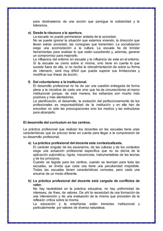 para destinatarios de una acción que persigue la solidaridad y la
tolerancia.
e) Desde la clausura a la apertura.
La escuela no puede permanecer aislada de la sociedad.
No se puede ignorar la situación que estamos viviendo, la dirección que
llevan extras sociedad, las consignas que transmiten. La socialización
exige una acomodación a la cultura. La escuela ha de brindar
herramientas para analizar lo que están sucediendo y, además, generar
un compromiso para mejorarlo.
La influencia del entorno en escuela y la influencia de este en el entorno.
Si la escuela se cierra sobre sí misma, sino tiene en cuenta lo que
sucede fuera de ella, si no recibe la retroalimentación de sobre su forma
de intervenir, será muy difícil que pueda superar sus limitaciones y
modificar sus líneas de acción.
f) Del voluntarismo a la institucional.
El desarrollo profesional no ha de ser una cuestión entregada de forma
plena a la iniciativa de cada uno sino que ha de circunscribirse al marco
institucional porque, de esta manera, los esfuerzos son mucho más
positivos y más alentadores.
La planificación, el desarrollo, la evolución del perfeccionamiento de los
profesionales es responsabilidad de la institución y en ella han de
encontrar no sólo las preocupaciones sino los medios y las estructuras
para alcanzarlo.
El desarrollo del curriculum en los centros.
La práctica profesional que realizan los docentes en las escuelas tiene unas
características que es preciso tener en cuenta para llegar a la comprensión de
su desarrollo profesional.
a) La práctica profesional del docente esta contextualizada.
El carácter singular de los escenarios, de las culturas y de los contextos
exige una actuación profesional específica que no se deriva de la
aplicación automática, rígida, mecanicista, instrumentalista de las teorías
y de los principios.
Cuando se legisla para los centros, cuando se teorizan para toda las
escuelas, se divida que cada una tiene una peculiaridad irrepetible.
Todas las escuelas tienen características comunes, pero cada una
encarna de un modo diferente.
b) La práctica profesional del docente está cargada de conflictos de
valor.
No hay neutralidad en la práctica educativa, no hay uniformidad de
intereses, de fines, de valores. De ahí la necesidad de una formación de
una intervención y de una evaluación de la misma que proceden de la
reflexión crítica sobre la misma.
La educación y la enseñanza están transidas institucional y
particularmente por valores de diversa naturaleza.
 