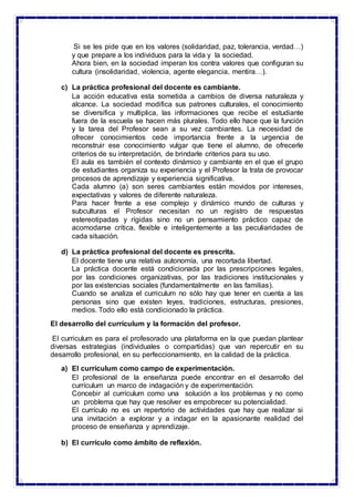 Si se les pide que en los valores (solidaridad, paz, tolerancia, verdad…)
y que prepare a los individuos para la vida y la sociedad.
Ahora bien, en la sociedad imperan los contra valores que configuran su
cultura (insolidaridad, violencia, agente elegancia, mentira…).
c) La práctica profesional del docente es cambiante.
La acción educativa esta sometida a cambios de diversa naturaleza y
alcance. La sociedad modifica sus patrones culturales, el conocimiento
se diversifica y multiplica, las informaciones que recibe el estudiante
fuera de la escuela se hacen más plurales. Todo ello hace que la función
y la tarea del Profesor sean a su vez cambiantes. La necesidad de
ofrecer conocimientos cede importancia frente a la urgencia de
reconstruir ese conocimiento vulgar que tiene el alumno, de ofrecerle
criterios de su interpretación, de brindarle criterios para su uso.
El aula es también el contexto dinámico y cambiante en el que el grupo
de estudiantes organiza su experiencia y el Profesor la trata de provocar
procesos de aprendizaje y experiencia significativa.
Cada alumno (a) son seres cambiantes están movidos por intereses,
expectativas y valores de diferente naturaleza.
Para hacer frente a ese complejo y dinámico mundo de culturas y
subculturas el Profesor necesitan no un registro de respuestas
estereotipadas y rígidas sino no un pensamiento práctico capaz de
acomodarse crítica, flexible e inteligentemente a las peculiaridades de
cada situación.
d) La práctica profesional del docente es prescrita.
El docente tiene una relativa autonomía, una recortada libertad.
La práctica docente está condicionada por las prescripciones legales,
por las condiciones organizativas, por las tradiciones institucionales y
por las existencias sociales (fundamentalmente en las familias).
Cuando se analiza el curriculum no sólo hay que tener en cuenta a las
personas sino que existen leyes, tradiciones, estructuras, presiones,
medios. Todo ello está condicionado la práctica.
El desarrollo del currículum y la formación del profesor.
El curriculum es para el profesorado una plataforma en la que puedan plantear
diversas estrategias (individuales o compartidas) que van repercutir en su
desarrollo profesional, en su perfeccionamiento, en la calidad de la práctica.
a) El curriculum como campo de experimentación.
El profesional de la enseñanza puede encontrar en el desarrollo del
currículum un marco de indagación y de experimentación.
Concebir al currículum como una solución a los problemas y no como
un problema que hay que resolver es empobrecer su potencialidad.
El currículo no es un repertorio de actividades que hay que realizar si
una invitación a explorar y a indagar en la apasionante realidad del
proceso de enseñanza y aprendizaje.
b) El currículo como ámbito de reflexión.
 