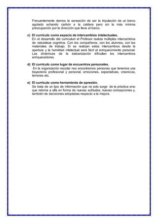 Frecuentemente damos la sensación de ser la tripulación de un barco
agotado echando carbón a la caldera pero sin la más mínima
preocupación por la dirección que lleva el barco.
c) El currículo como espacio de intercambios intelectuales.
En el desarrollo del curriculum el Profesor realiza múltiples intercambios
de naturaleza cognitiva. Con los compañeros, con los alumnos, con los
materiales de trabajo. Si se realizan estos intercambios desde la
apertura y la humildad intelectual será fácil el enriquecimiento personal.
Las dinámicas de la balcanización dificultan los intercambios
enriquecedores.
d) El currículo como lugar de encuentros personales.
En la organización escolar nos encontramos personas que tenemos una
trayectoria profesional y personal, emociones, expectativas, creencias,
temores etc.
e) El currículo como herramienta de opresión.
Se trata de un tipo de información que no solo surge de la práctica sino
que retoma a ella en forma de nuevas actitudes, nuevas concepciones y,
también de decisiones adoptadas respecto a la mejora.
 