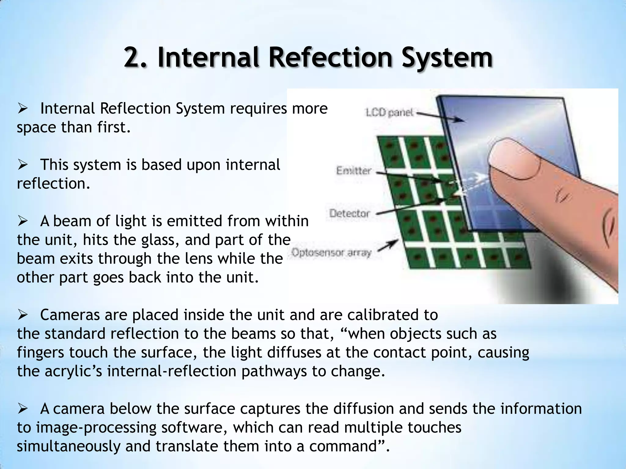 2. Internal Refection System
 Internal Reflection System requires more
space than first.
 This system is based upon internal
reflection.
 A beam of light is emitted from within
the unit, hits the glass, and part of the
beam exits through the lens while the
other part goes back into the unit.
 Cameras are placed inside the unit and are calibrated to
the standard reflection to the beams so that, “when objects such as
fingers touch the surface, the light diffuses at the contact point, causing
the acrylic’s internal-reflection pathways to change.
 A camera below the surface captures the diffusion and sends the information
to image-processing software, which can read multiple touches
simultaneously and translate them into a command”.
 