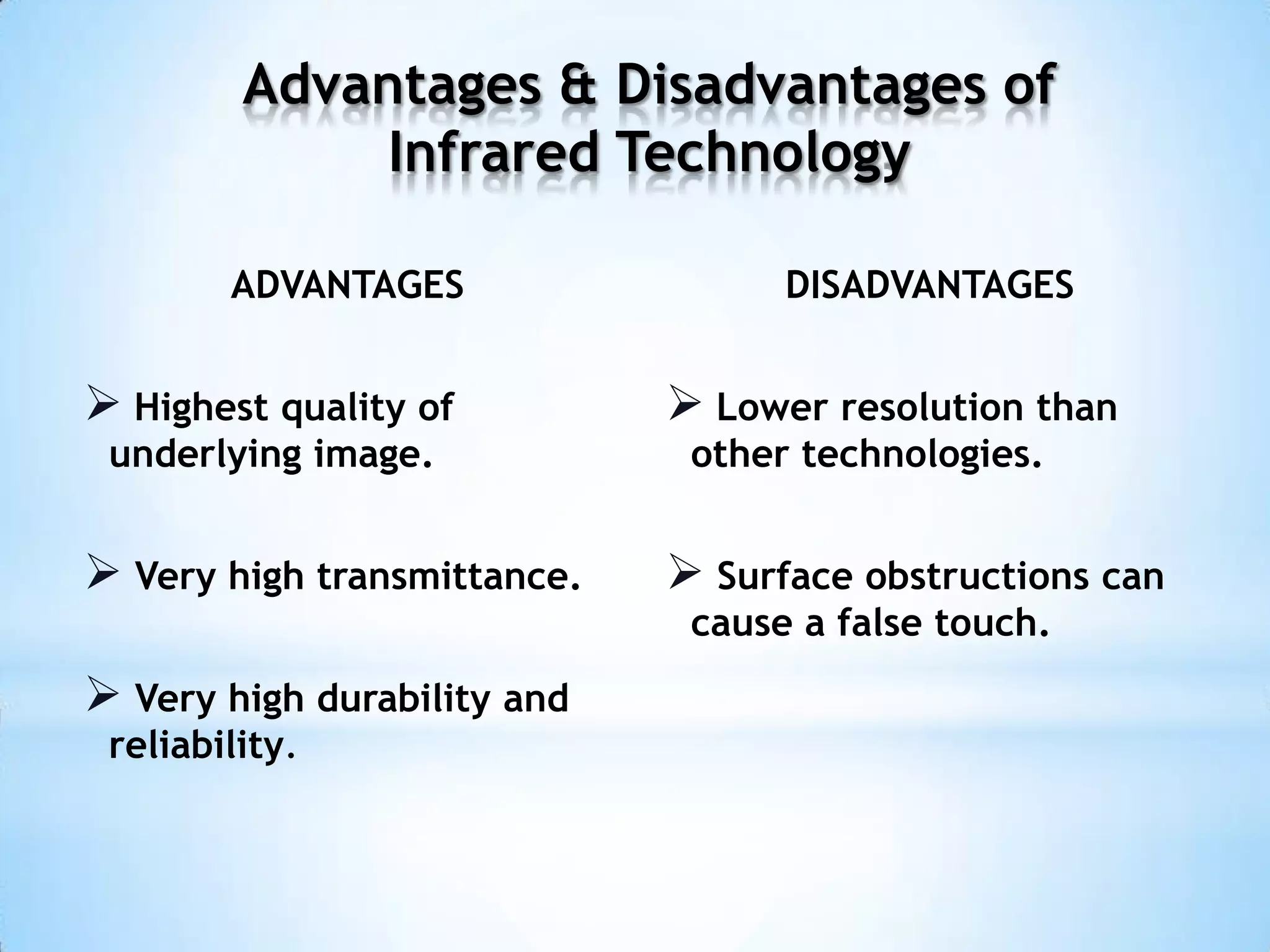 ADVANTAGES
 Highest quality of
underlying image.
 Very high transmittance.
 Very high durability and
reliability.
DISADVANTAGES
 Lower resolution than
other technologies.
 Surface obstructions can
cause a false touch.
Advantages & Disadvantages of
Infrared Technology
 