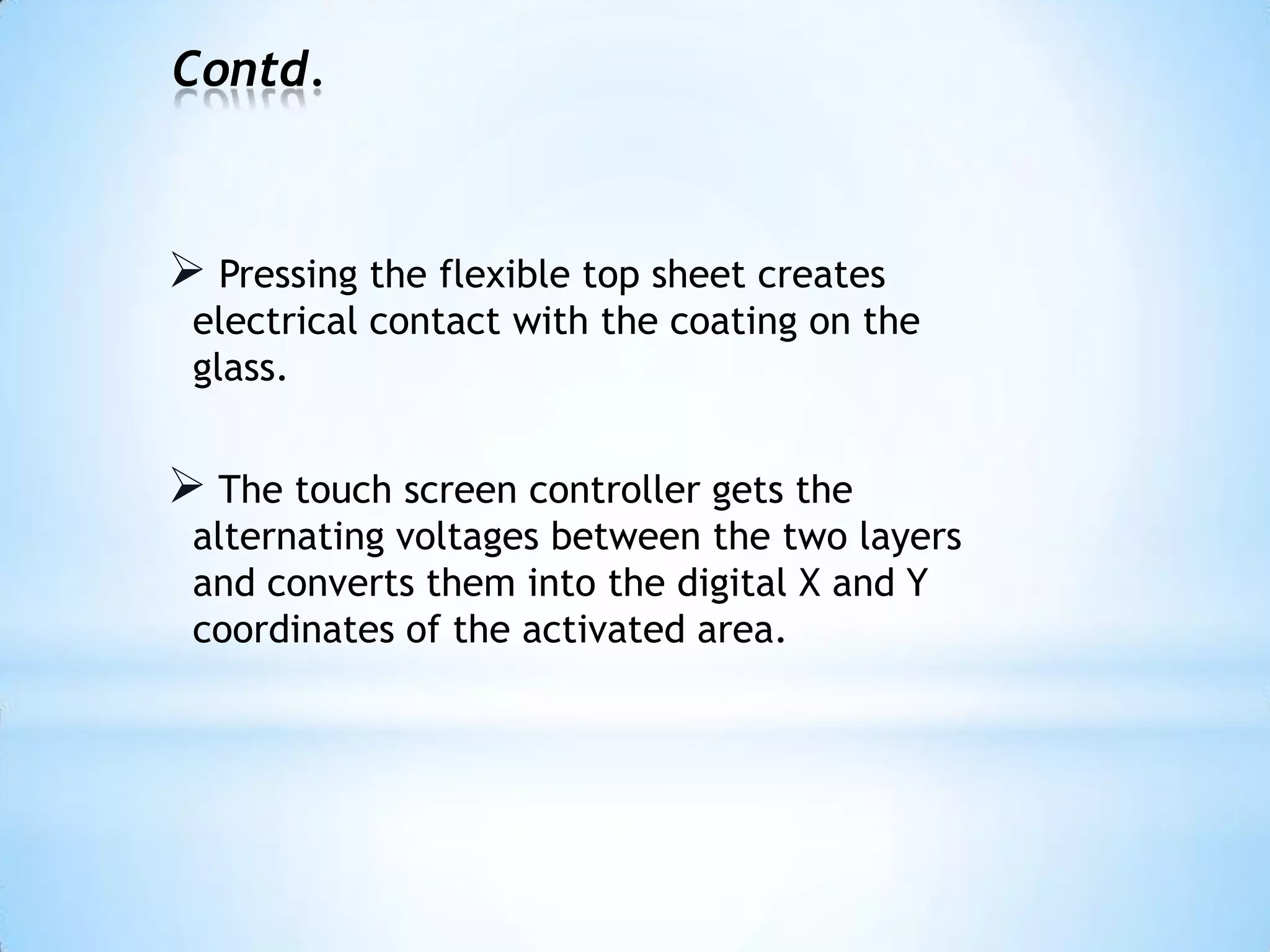 Contd.
 Pressing the flexible top sheet creates
electrical contact with the coating on the
glass.
 The touch screen controller gets the
alternating voltages between the two layers
and converts them into the digital X and Y
coordinates of the activated area.
 