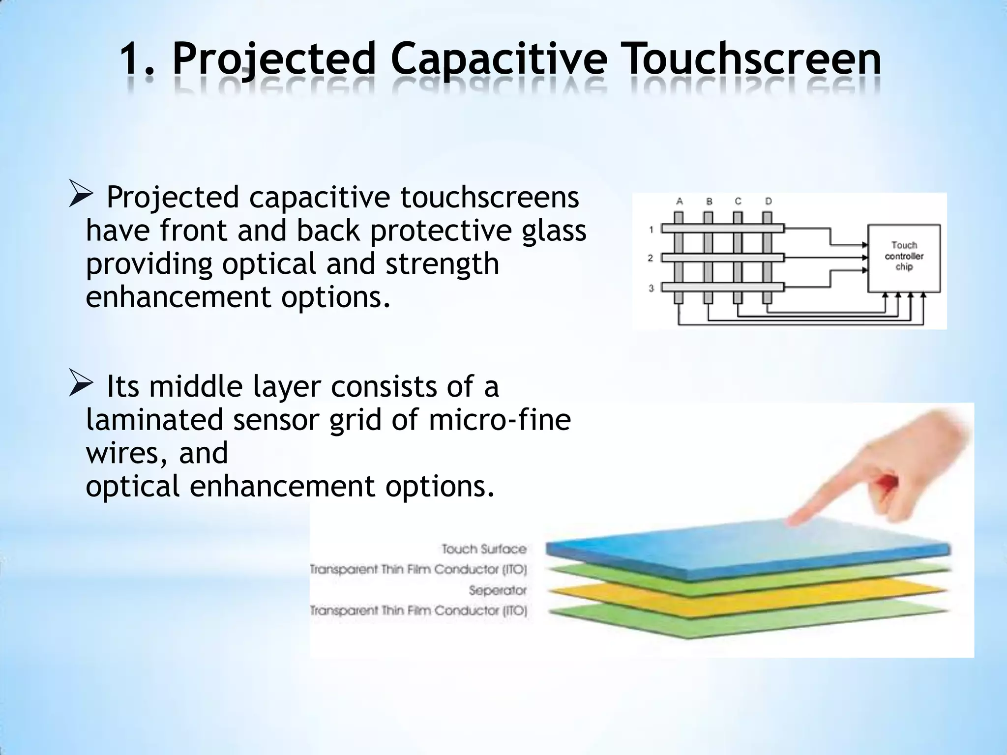 1. Projected Capacitive Touchscreen
 Projected capacitive touchscreens
have front and back protective glass
providing optical and strength
enhancement options.
 Its middle layer consists of a
laminated sensor grid of micro-fine
wires, and
optical enhancement options.
 