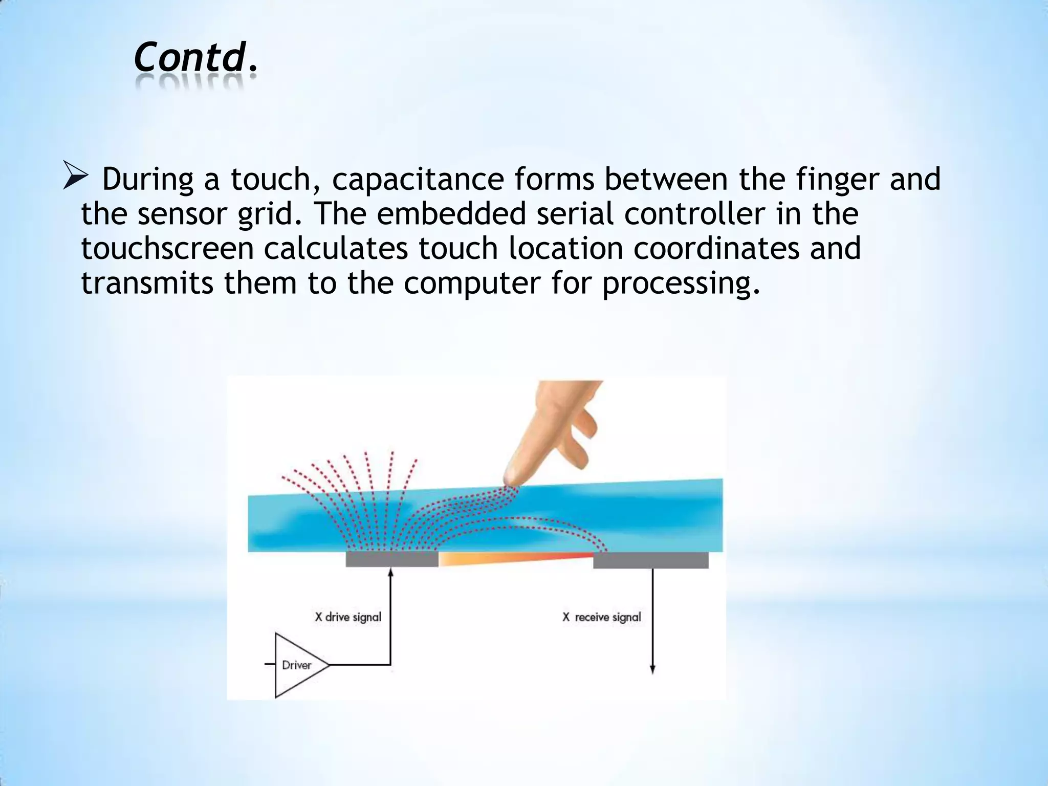 Contd.
 During a touch, capacitance forms between the finger and
the sensor grid. The embedded serial controller in the
touchscreen calculates touch location coordinates and
transmits them to the computer for processing.
 
