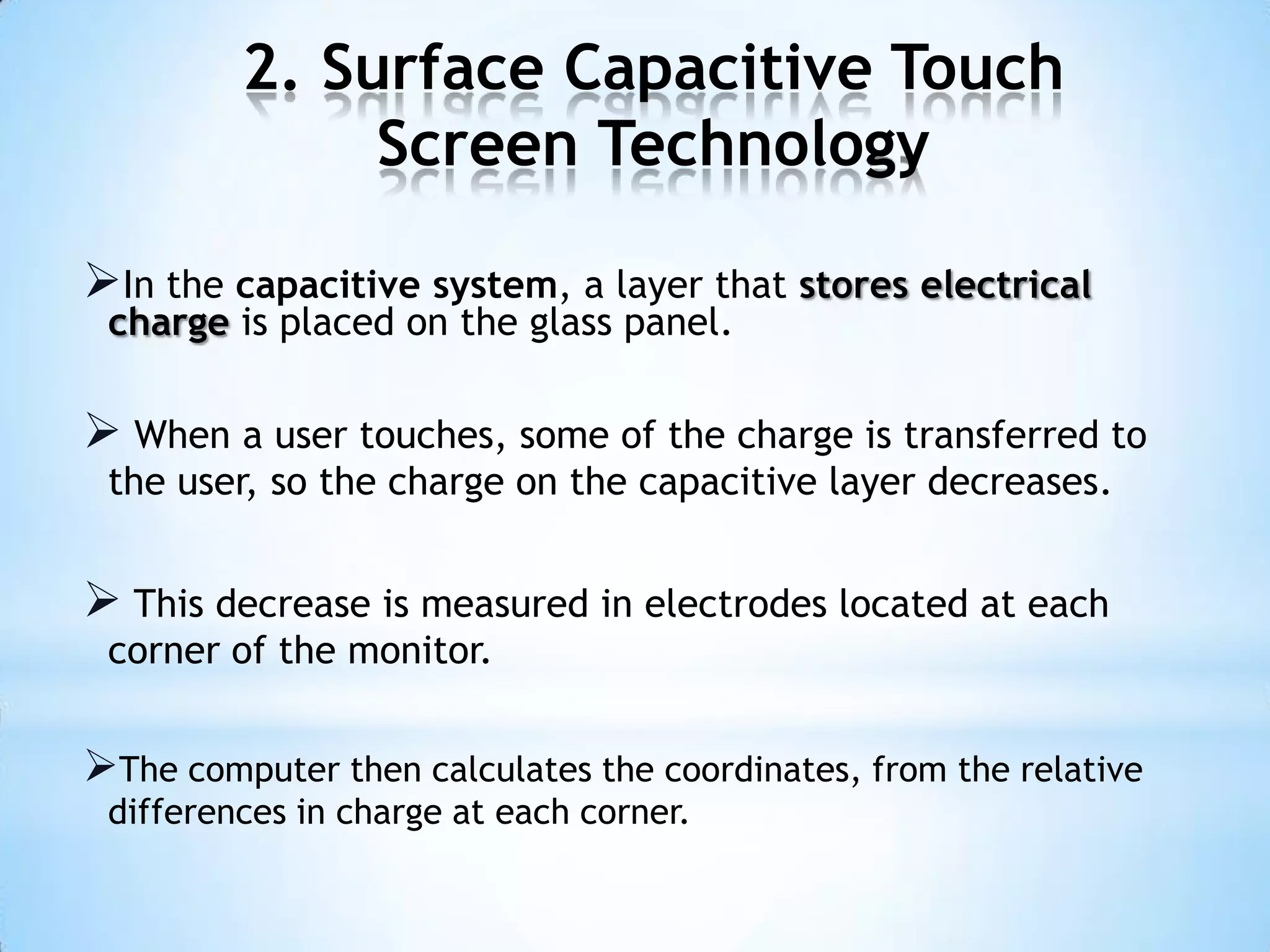 2. Surface Capacitive Touch
Screen Technology
In the capacitive system, a layer that stores electrical
charge is placed on the glass panel.
 When a user touches, some of the charge is transferred to
the user, so the charge on the capacitive layer decreases.
 This decrease is measured in electrodes located at each
corner of the monitor.
The computer then calculates the coordinates, from the relative
differences in charge at each corner.
 