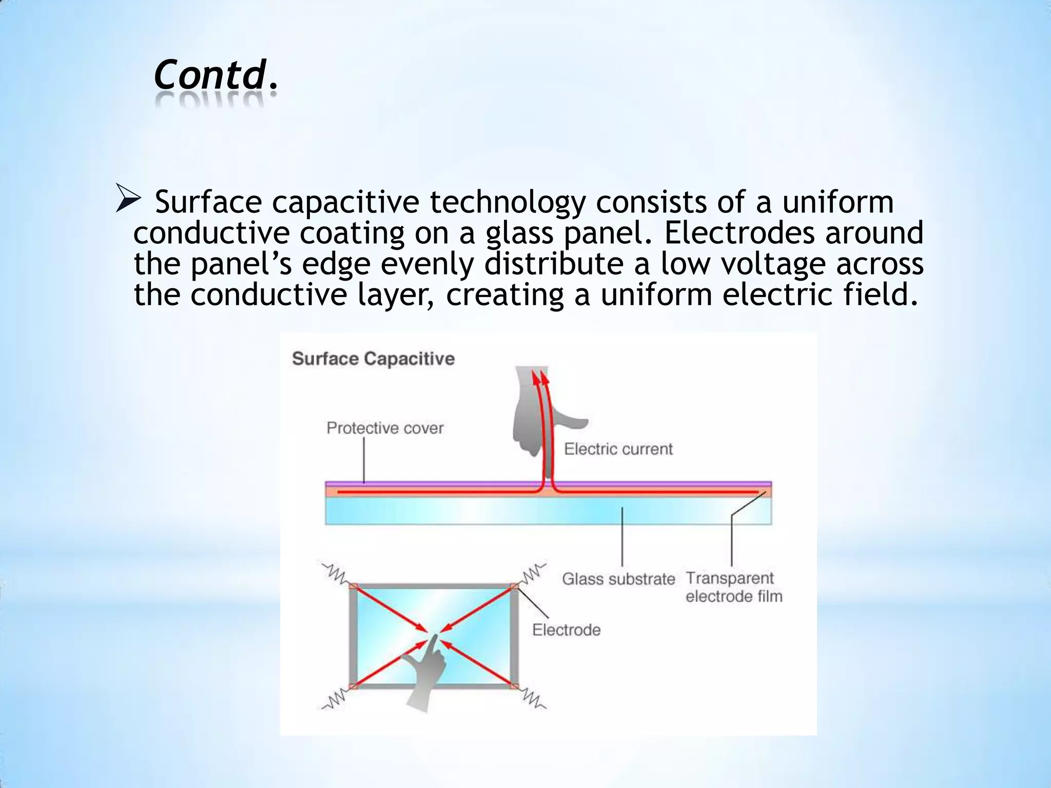 Contd.
 Surface capacitive technology consists of a uniform
conductive coating on a glass panel. Electrodes around
the panel’s edge evenly distribute a low voltage across
the conductive layer, creating a uniform electric field.
 