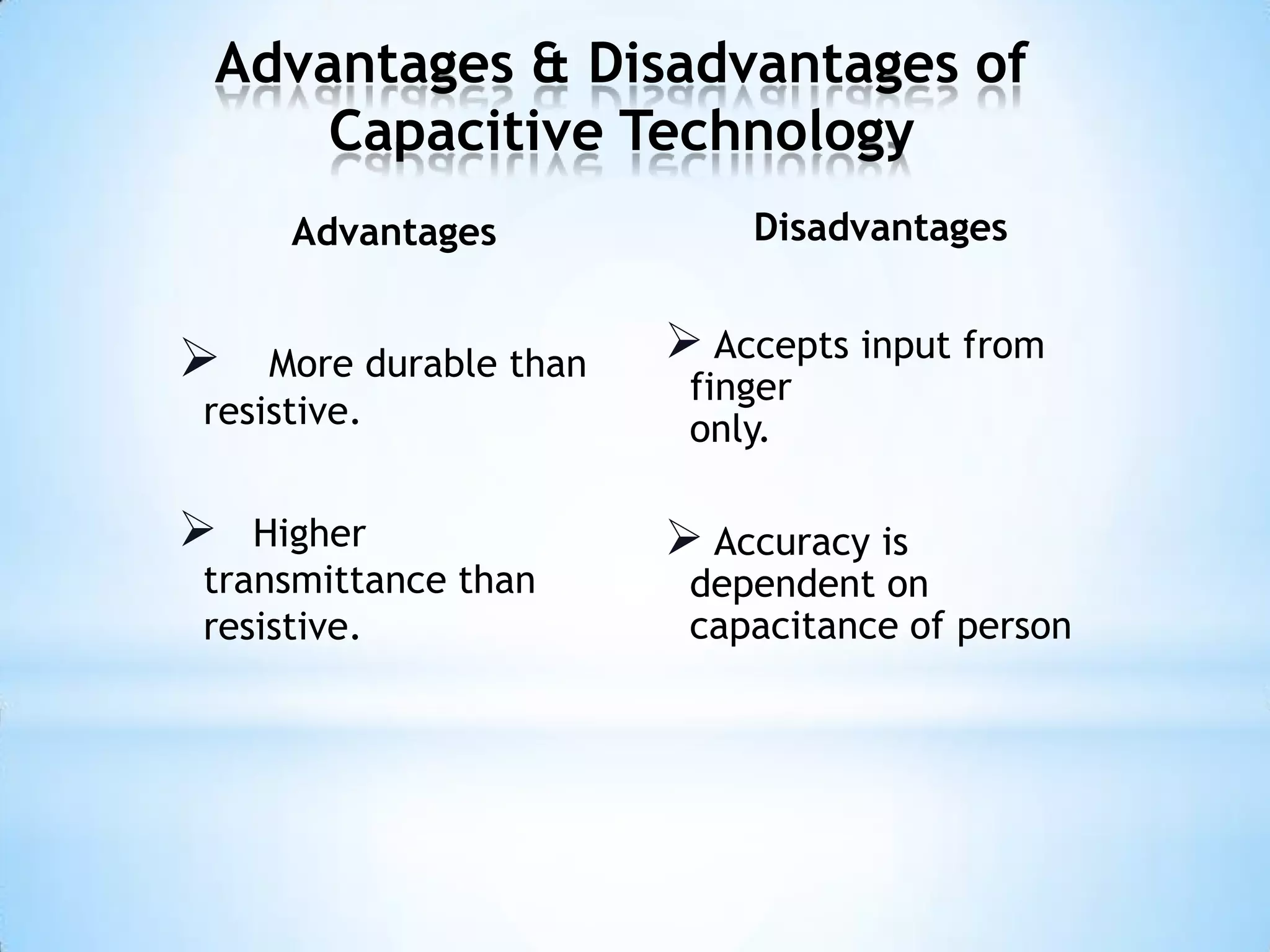 Advantages & Disadvantages of
Capacitive Technology
Advantages
 More durable than
resistive.
 Higher
transmittance than
resistive.
Disadvantages
 Accepts input from
finger
only.
 Accuracy is
dependent on
capacitance of person
 