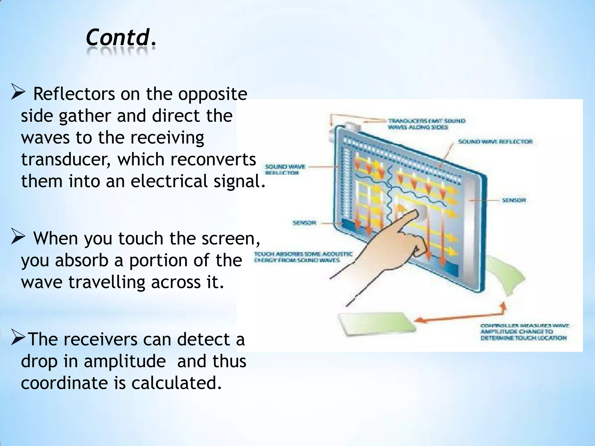 Contd.
 Reflectors on the opposite
side gather and direct the
waves to the receiving
transducer, which reconverts
them into an electrical signal.
 When you touch the screen,
you absorb a portion of the
wave travelling across it.
The receivers can detect a
drop in amplitude and thus
coordinate is calculated.
 