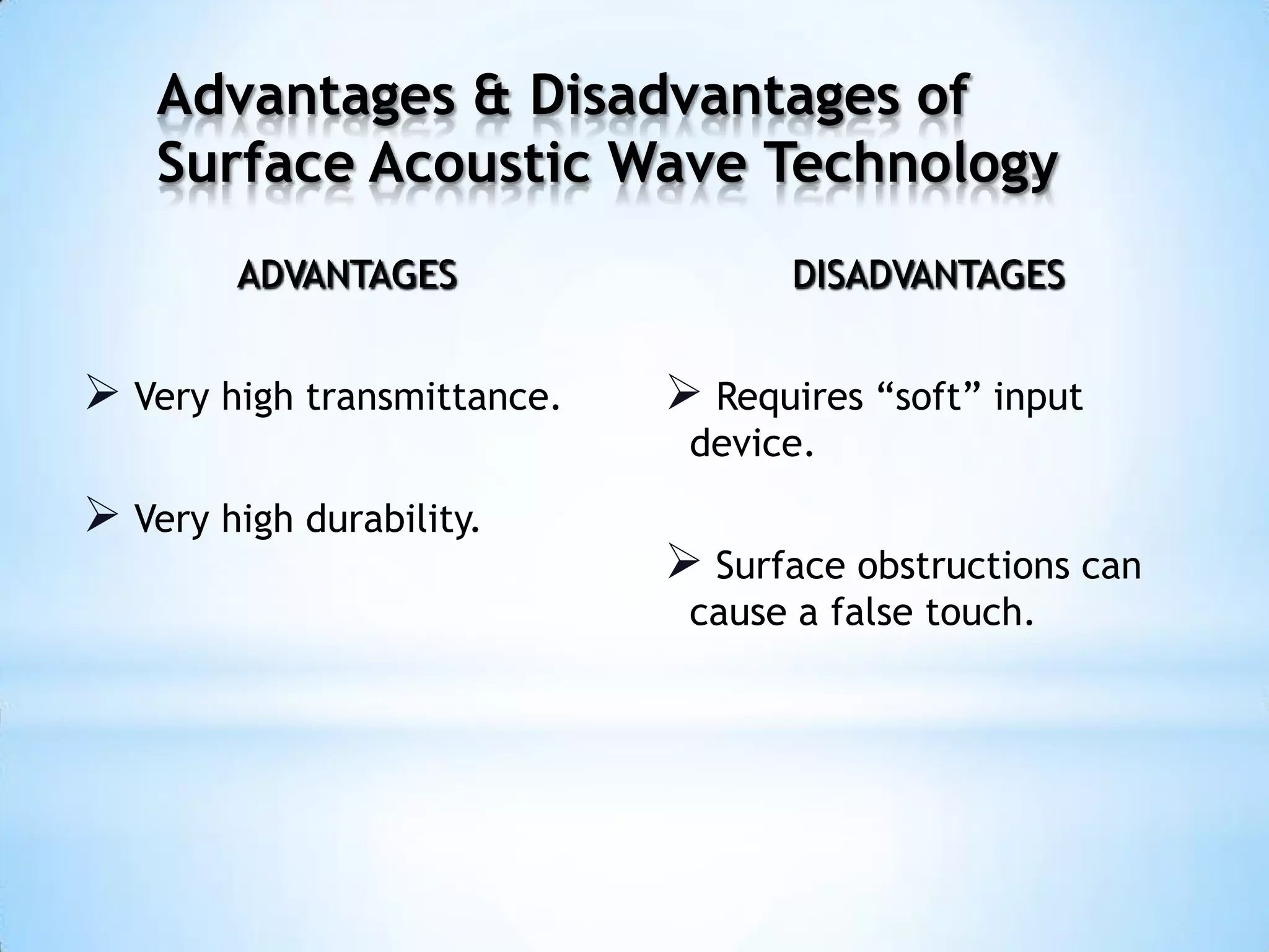 ADVANTAGES
 Very high transmittance.
 Very high durability.
DISADVANTAGES
 Requires “soft” input
device.
 Surface obstructions can
cause a false touch.
Advantages & Disadvantages of
Surface Acoustic Wave Technology
 