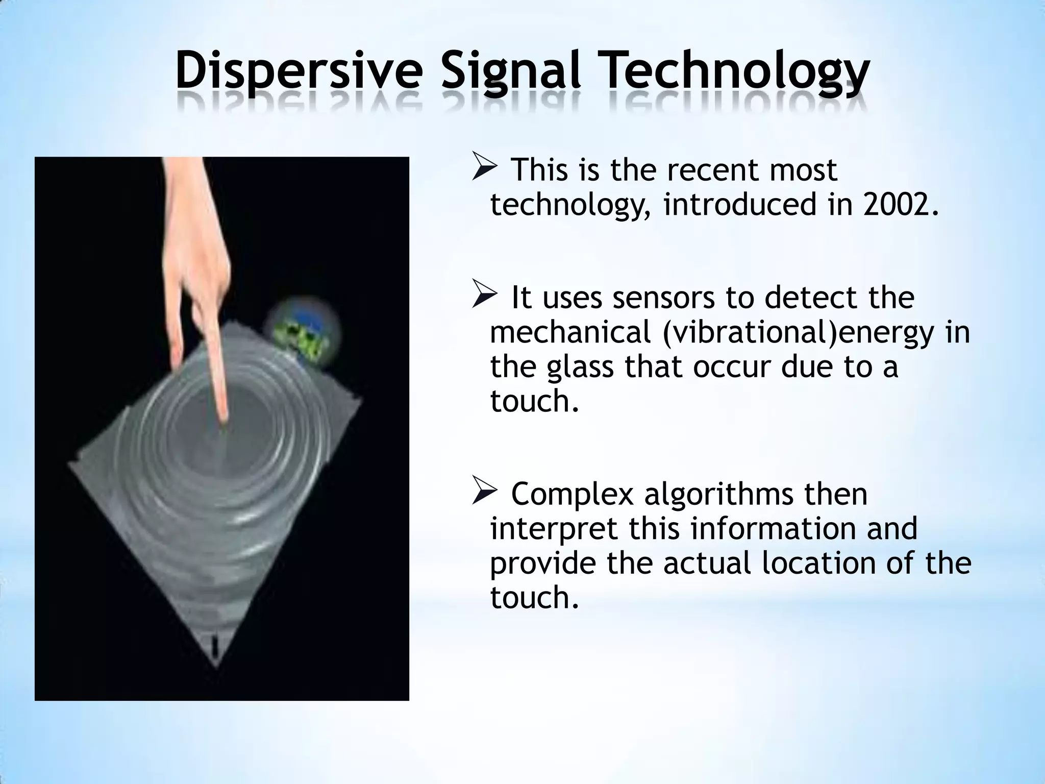 Dispersive Signal Technology
 This is the recent most
technology, introduced in 2002.
 It uses sensors to detect the
mechanical (vibrational)energy in
the glass that occur due to a
touch.
 Complex algorithms then
interpret this information and
provide the actual location of the
touch.
 