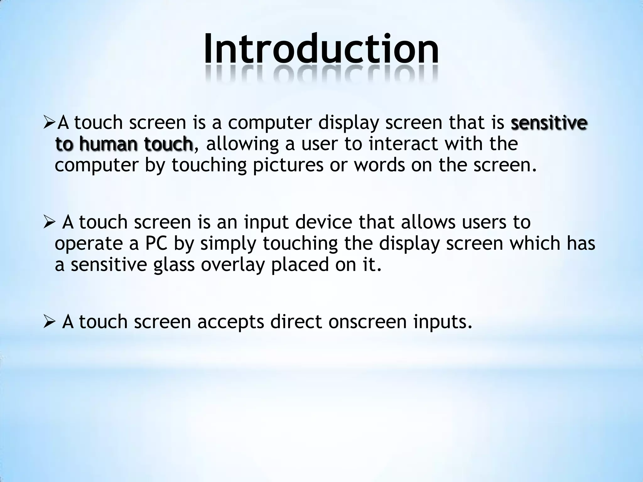 Introduction
A touch screen is a computer display screen that is sensitive
to human touch, allowing a user to interact with the
computer by touching pictures or words on the screen.
 A touch screen is an input device that allows users to
operate a PC by simply touching the display screen which has
a sensitive glass overlay placed on it.
 A touch screen accepts direct onscreen inputs.
 