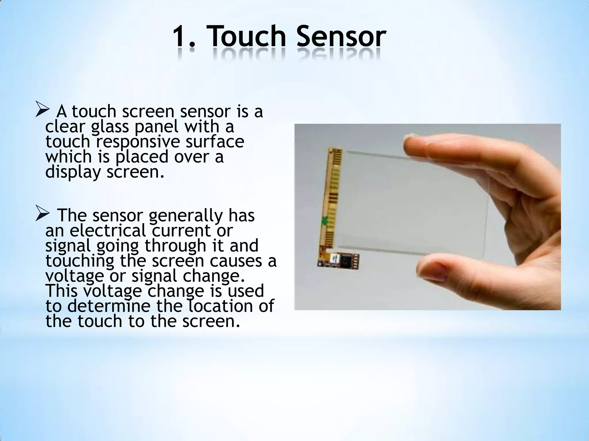 1. Touch Sensor
 A touch screen sensor is a
clear glass panel with a
touch responsive surface
which is placed over a
display screen.
 The sensor generally has
an electrical current or
signal going through it and
touching the screen causes a
voltage or signal change.
This voltage change is used
to determine the location of
the touch to the screen.
 