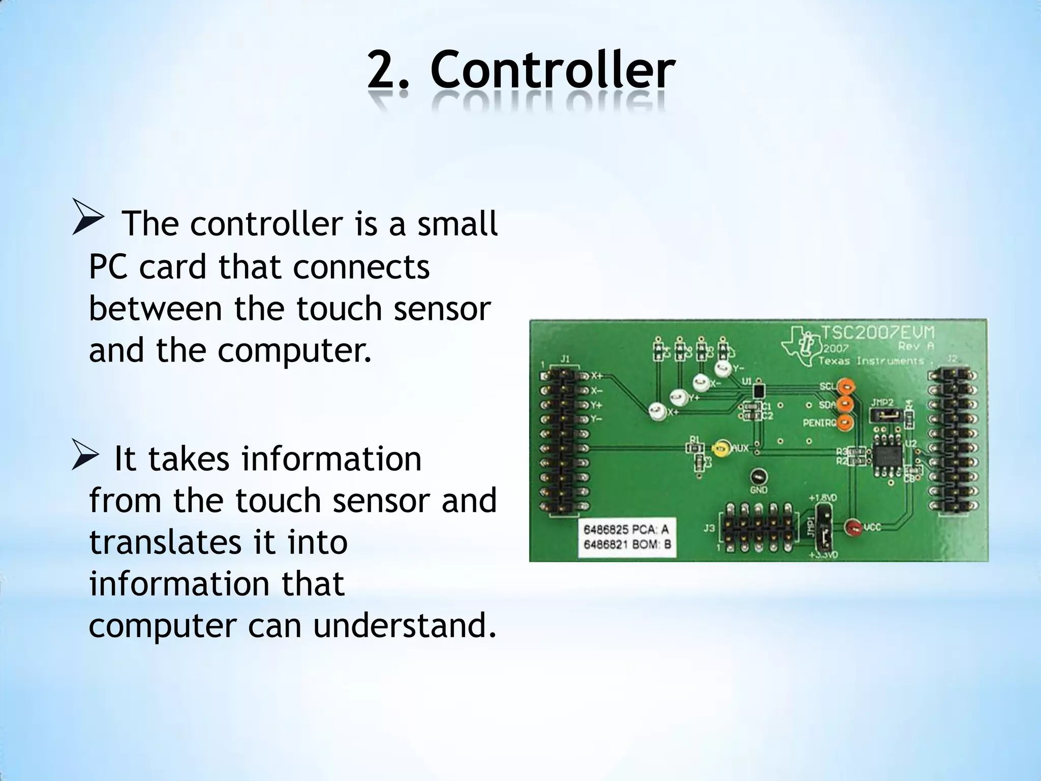 2. Controller
 The controller is a small
PC card that connects
between the touch sensor
and the computer.
 It takes information
from the touch sensor and
translates it into
information that
computer can understand.
 