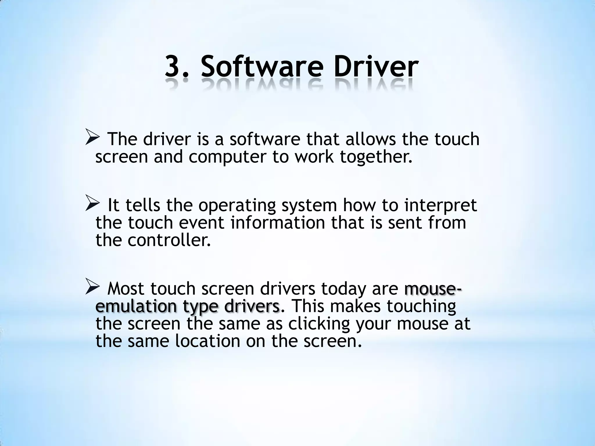 3. Software Driver
 The driver is a software that allows the touch
screen and computer to work together.
 It tells the operating system how to interpret
the touch event information that is sent from
the controller.
 Most touch screen drivers today are mouse-
emulation type drivers. This makes touching
the screen the same as clicking your mouse at
the same location on the screen.
 
