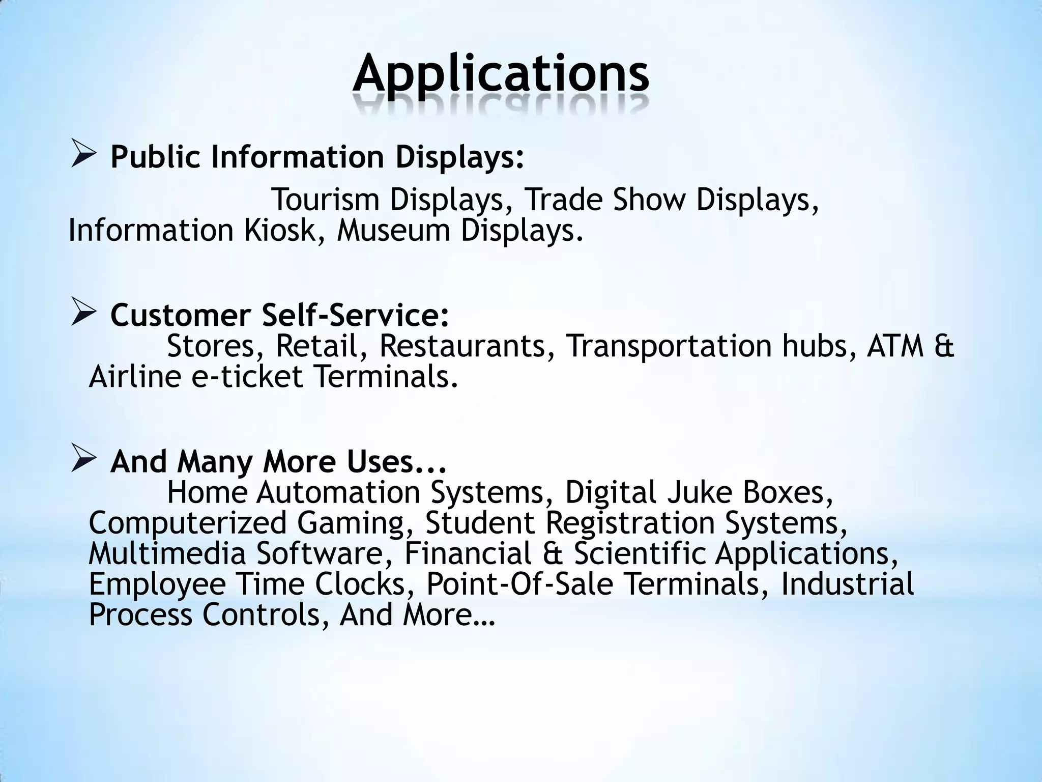 Applications
 Public Information Displays:
Tourism Displays, Trade Show Displays,
Information Kiosk, Museum Displays.
 Customer Self-Service:
Stores, Retail, Restaurants, Transportation hubs, ATM &
Airline e-ticket Terminals.
 And Many More Uses...
Home Automation Systems, Digital Juke Boxes,
Computerized Gaming, Student Registration Systems,
Multimedia Software, Financial & Scientific Applications,
Employee Time Clocks, Point-Of-Sale Terminals, Industrial
Process Controls, And More…
 