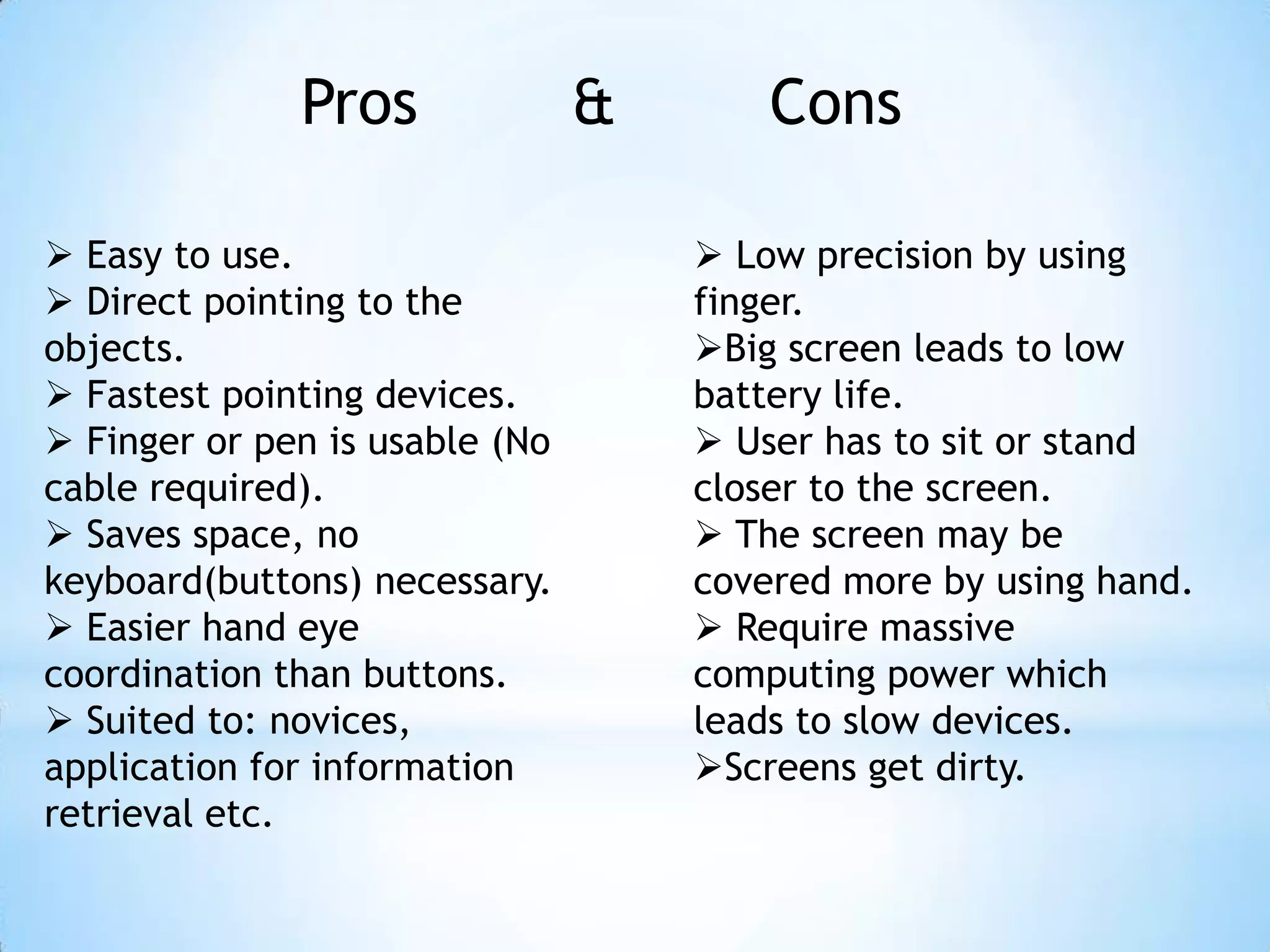 Pros & Cons
 Easy to use.
 Direct pointing to the
objects.
 Fastest pointing devices.
 Finger or pen is usable (No
cable required).
 Saves space, no
keyboard(buttons) necessary.
 Easier hand eye
coordination than buttons.
 Suited to: novices,
application for information
retrieval etc.
 Low precision by using
finger.
Big screen leads to low
battery life.
 User has to sit or stand
closer to the screen.
 The screen may be
covered more by using hand.
 Require massive
computing power which
leads to slow devices.
Screens get dirty.
 