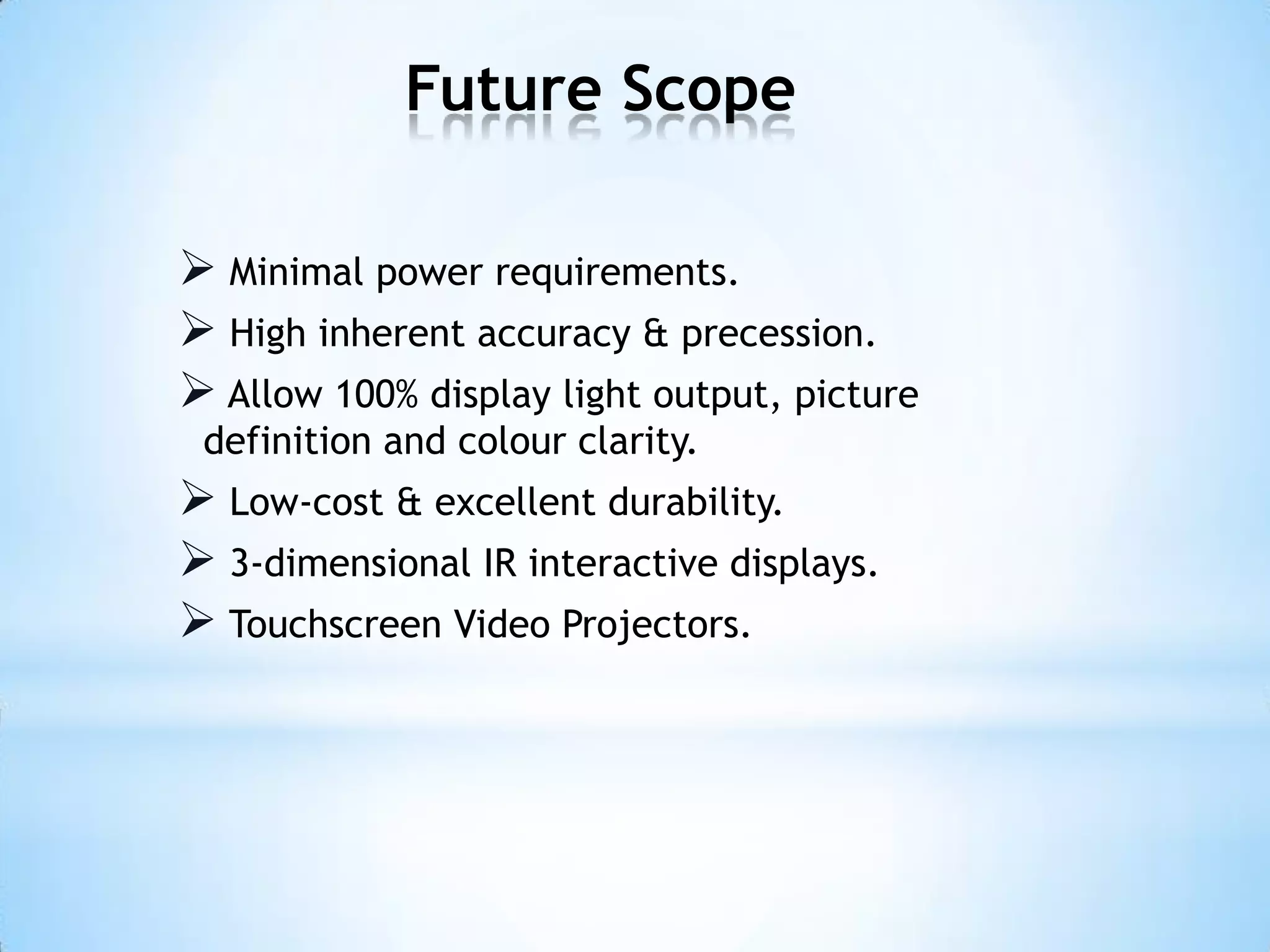 Future Scope
 Minimal power requirements.
 High inherent accuracy & precession.
 Allow 100% display light output, picture
definition and colour clarity.
 Low-cost & excellent durability.
 3-dimensional IR interactive displays.
 Touchscreen Video Projectors.
 