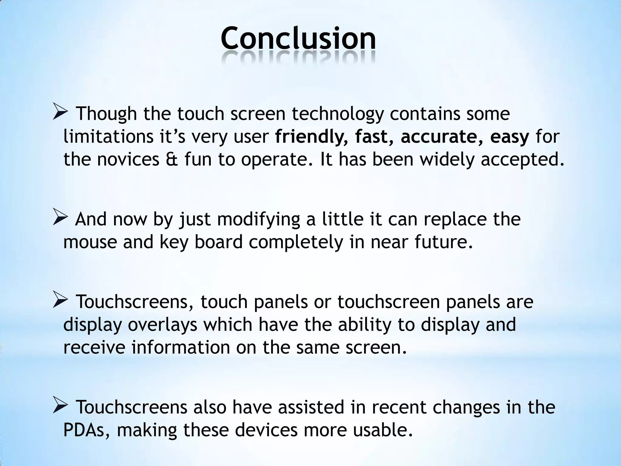Conclusion
 Though the touch screen technology contains some
limitations it’s very user friendly, fast, accurate, easy for
the novices & fun to operate. It has been widely accepted.
 And now by just modifying a little it can replace the
mouse and key board completely in near future.
 Touchscreens, touch panels or touchscreen panels are
display overlays which have the ability to display and
receive information on the same screen.
 Touchscreens also have assisted in recent changes in the
PDAs, making these devices more usable.
 