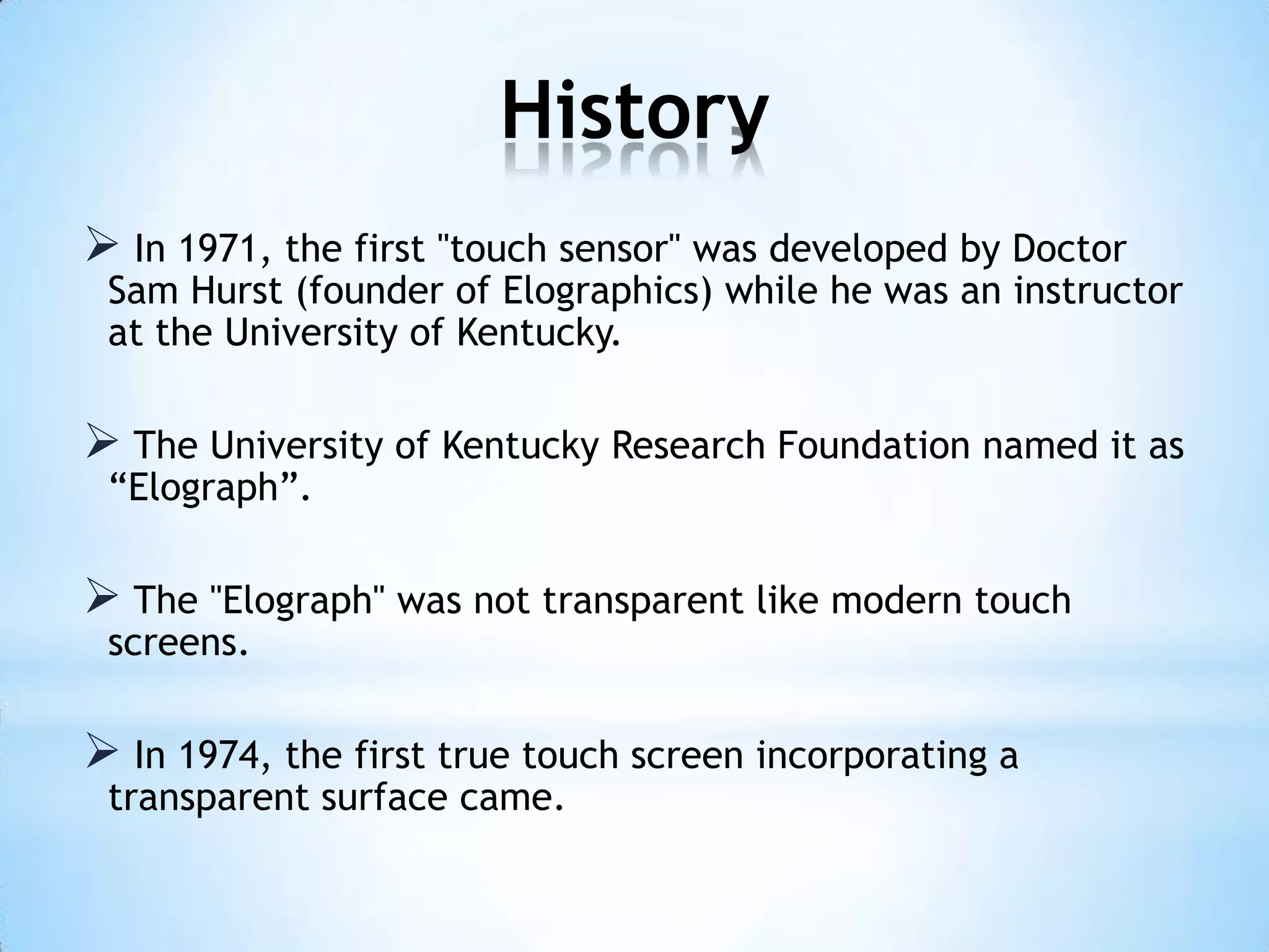 History
 In 1971, the first "touch sensor" was developed by Doctor
Sam Hurst (founder of Elographics) while he was an instructor
at the University of Kentucky.
 The University of Kentucky Research Foundation named it as
“Elograph”.
 The "Elograph" was not transparent like modern touch
screens.
 In 1974, the first true touch screen incorporating a
transparent surface came.
 