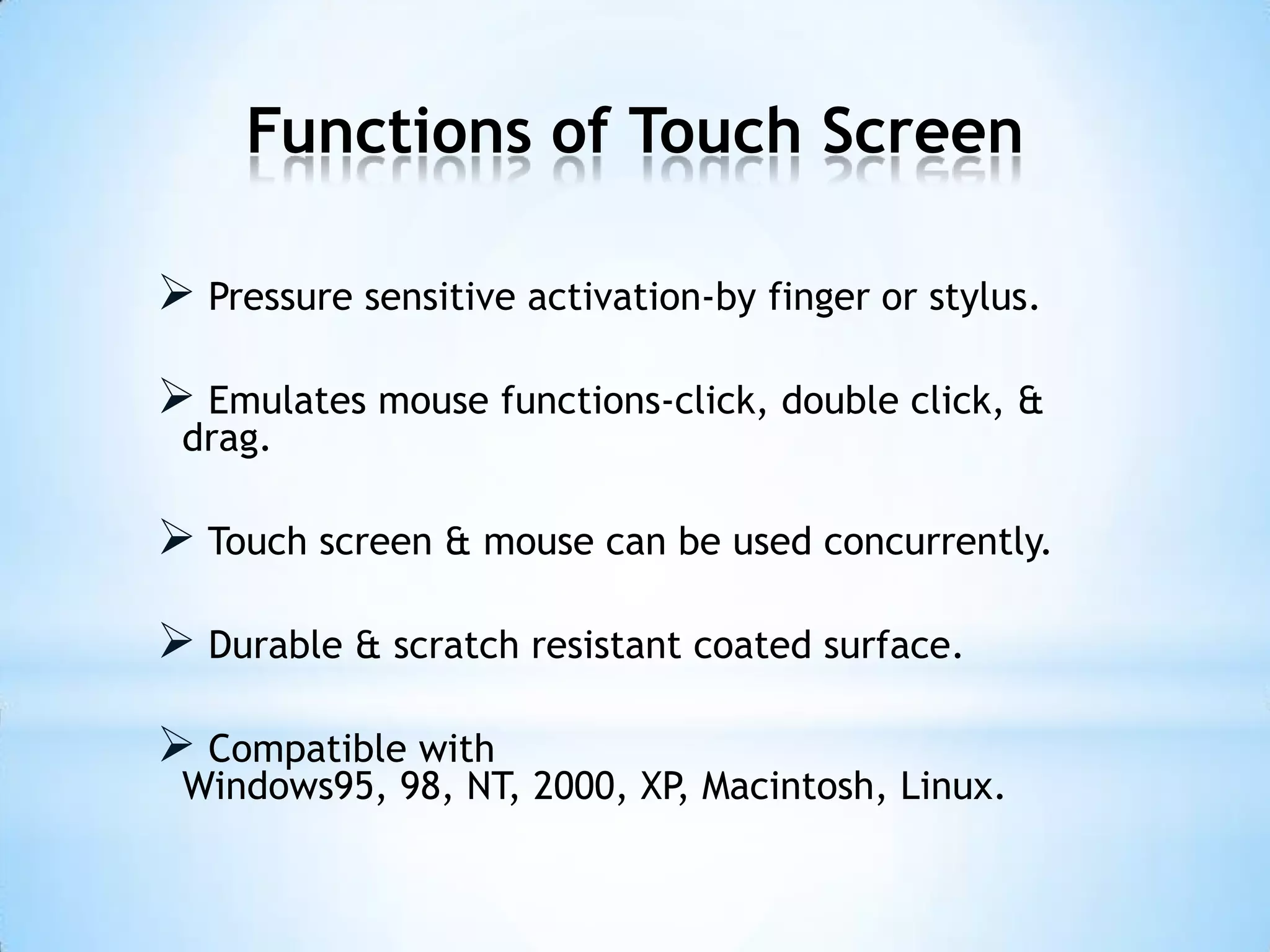 Functions of Touch Screen
 Pressure sensitive activation-by finger or stylus.
 Emulates mouse functions-click, double click, &
drag.
 Touch screen & mouse can be used concurrently.
 Durable & scratch resistant coated surface.
 Compatible with
Windows95, 98, NT, 2000, XP, Macintosh, Linux.
 