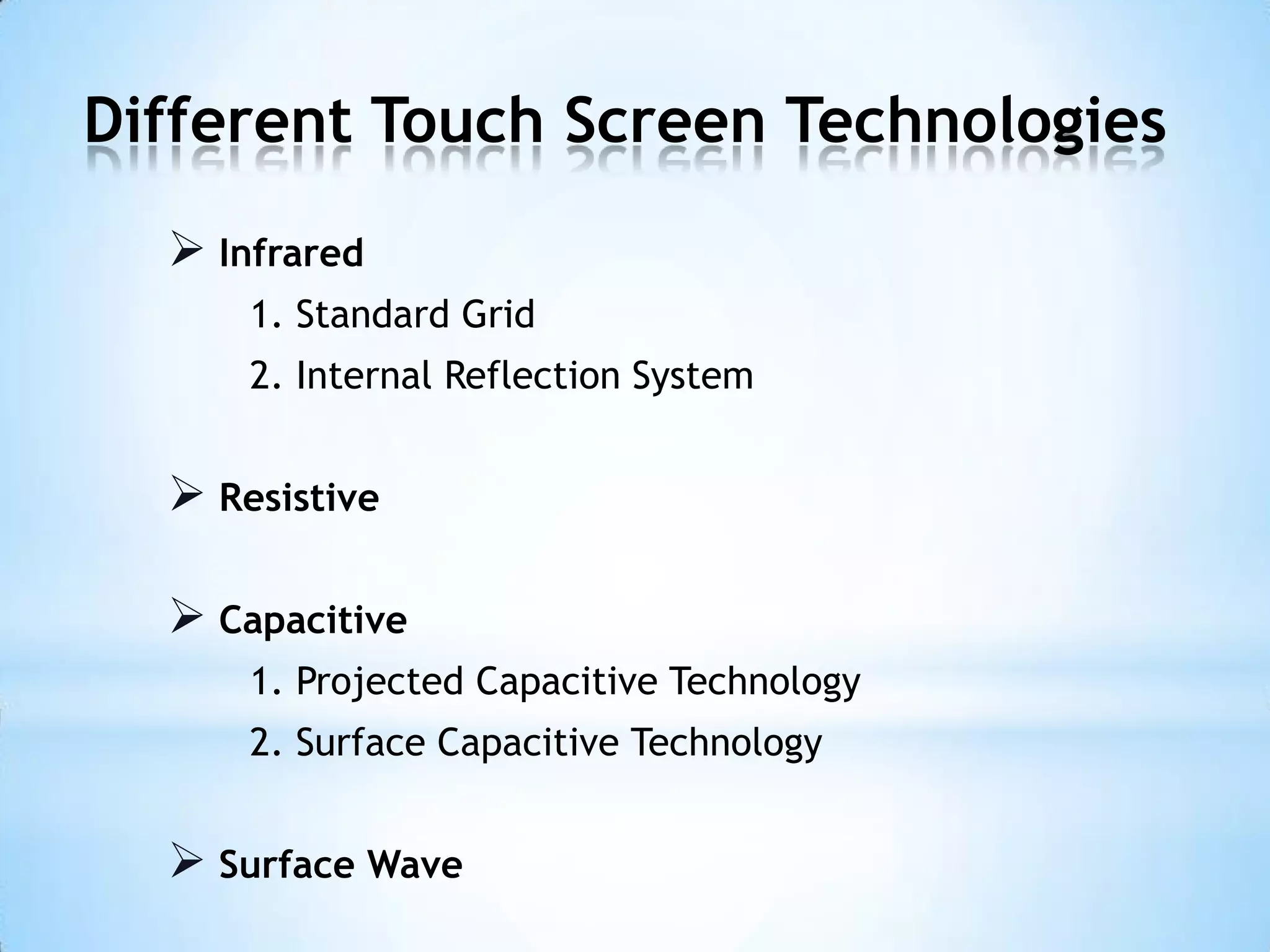 Different Touch Screen Technologies
 Infrared
1. Standard Grid
2. Internal Reflection System
 Resistive
 Capacitive
1. Projected Capacitive Technology
2. Surface Capacitive Technology
 Surface Wave
 