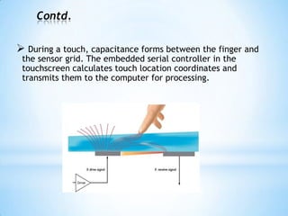 Contd.
 During a touch, capacitance forms between the finger and
the sensor grid. The embedded serial controller in the
touchscreen calculates touch location coordinates and
transmits them to the computer for processing.
 