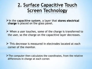 2. Surface Capacitive Touch
Screen Technology
In the capacitive system, a layer that stores electrical
charge is placed on the glass panel.
 When a user touches, some of the charge is transferred to
the user, so the charge on the capacitive layer decreases.
 This decrease is measured in electrodes located at each
corner of the monitor.
The computer then calculates the coordinates, from the relative
differences in charge at each corner.
 