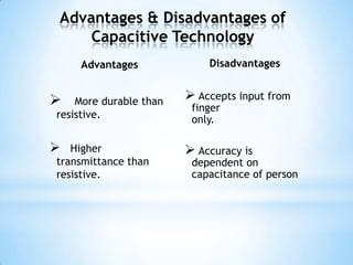Advantages & Disadvantages of
Capacitive Technology
Advantages
 More durable than
resistive.
 Higher
transmittance than
resistive.
Disadvantages
 Accepts input from
finger
only.
 Accuracy is
dependent on
capacitance of person
 