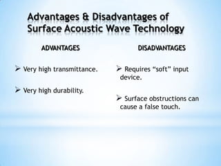 ADVANTAGES
 Very high transmittance.
 Very high durability.
DISADVANTAGES
 Requires “soft” input
device.
 Surface obstructions can
cause a false touch.
Advantages & Disadvantages of
Surface Acoustic Wave Technology
 