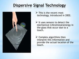 Dispersive Signal Technology
 This is the recent most
technology, introduced in 2002.
 It uses sensors to detect the
mechanical (vibrational)energy in
the glass that occur due to a
touch.
 Complex algorithms then
interpret this information and
provide the actual location of the
touch.
 