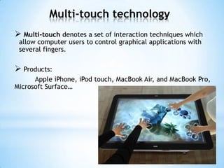 Multi-touch technology
 Multi-touch denotes a set of interaction techniques which
allow computer users to control graphical applications with
several fingers.
 Products:
Apple iPhone, iPod touch, MacBook Air, and MacBook Pro,
Microsoft Surface…
 