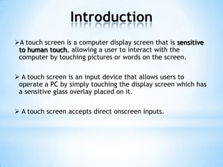 Introduction
A touch screen is a computer display screen that is sensitive
to human touch, allowing a user to interact with the
computer by touching pictures or words on the screen.
 A touch screen is an input device that allows users to
operate a PC by simply touching the display screen which has
a sensitive glass overlay placed on it.
 A touch screen accepts direct onscreen inputs.
 