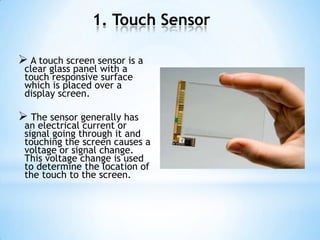 1. Touch Sensor
 A touch screen sensor is a
clear glass panel with a
touch responsive surface
which is placed over a
display screen.
 The sensor generally has
an electrical current or
signal going through it and
touching the screen causes a
voltage or signal change.
This voltage change is used
to determine the location of
the touch to the screen.
 